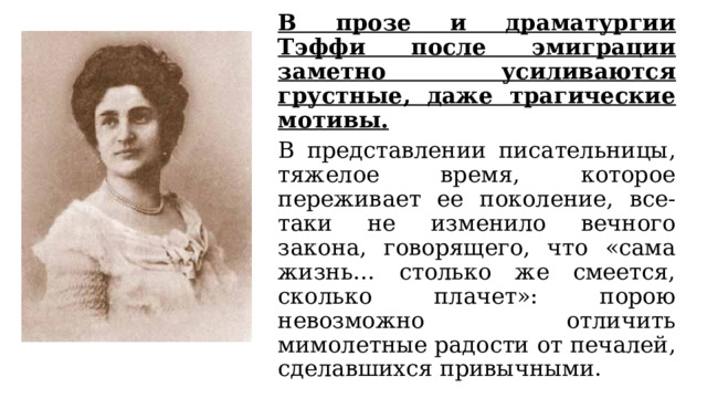   В прозе и драматургии Тэффи после эмиграции заметно усиливаются грустные, даже трагические мотивы.   В представлении писательницы, тяжелое время, которое переживает ее поколение, все-таки не изменило вечного закона, говорящего, что «сама жизнь… столько же смеется, сколько плачет»: порою невозможно отличить мимолетные радости от печалей, сделавшихся привычными. 