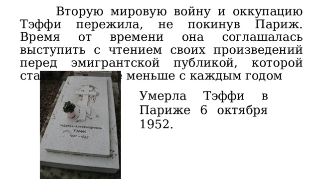  Вторую мировую войну и оккупацию Тэффи пережила, не покинув Париж. Время от времени она соглашалась выступить с чтением своих произведений перед эмигрантской публикой, которой становилось все меньше с каждым годом Умерла Тэффи в Париже 6 октября 1952. 