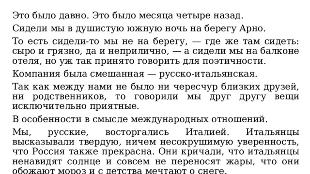 Это было давно. Это было месяца четыре назад. Сидели мы в душистую южную ночь на берегу Арно. То есть сидели-то мы не на берегу, — где же там сидеть: сыро и грязно, да и неприлично, — а сидели мы на балконе отеля, но уж так принято говорить для поэтичности. Компания была смешанная — русско-итальянская. Так как между нами не было ни чересчур близких друзей, ни родственников, то говорили мы друг другу вещи исключительно приятные. В особенности в смысле международных отношений. Мы, русские, восторгались Италией. Итальянцы высказывали твердую, ничем несокрушимую уверенность, что Россия также прекрасна. Они кричали, что итальянцы ненавидят солнце и совсем не переносят жары, что они обожают мороз и с детства мечтают о снеге. 
