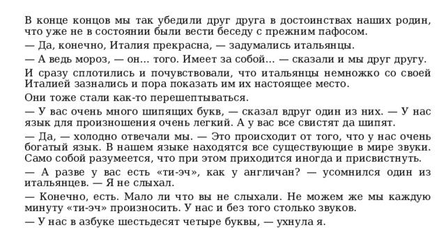 В конце концов мы так убедили друг друга в достоинствах наших родин, что уже не в состоянии были вести беседу с прежним пафосом. — Да, конечно, Италия прекрасна, — задумались итальянцы. — А ведь мороз, — он… того. Имеет за собой… — сказали и мы друг другу. И сразу сплотились и почувствовали, что итальянцы немножко со своей Италией зазнались и пора показать им их настоящее место. Они тоже стали как-то перешептываться. — У вас очень много шипящих букв, — сказал вдруг один из них. — У нас язык для произношения очень легкий. А у вас все свистят да шипят. — Да, — холодно отвечали мы. — Это происходит от того, что у нас очень богатый язык. В нашем языке находятся все существующие в мире звуки. Само собой разумеется, что при этом приходится иногда и присвистнуть. — А разве у вас есть «ти-эч», как у англичан? — усомнился один из итальянцев. — Я не слыхал. — Конечно, есть. Мало ли что вы не слыхали. Не можем же мы каждую минуту «ти-эч» произносить. У нас и без того столько звуков. — У нас в азбуке шестьдесят четыре буквы, — ухнула я. 