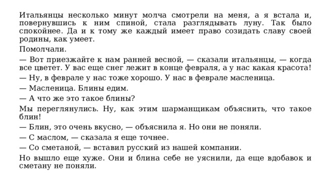 Итальянцы несколько минут молча смотрели на меня, а я встала и, повернувшись к ним спиной, стала разглядывать луну. Так было спокойнее. Да и к тому же каждый имеет право созидать славу своей родины, как умеет. Помолчали. — Вот приезжайте к нам ранней весной, — сказали итальянцы, — когда все цветет. У вас еще снег лежит в конце февраля, а у нас какая красота! — Ну, в феврале у нас тоже хорошо. У нас в феврале масленица. — Масленица. Блины едим. — А что же это такое блины? Мы переглянулись. Ну, как этим шарманщикам объяснить, что такое блин! — Блин, это очень вкусно, — объяснила я. Но они не поняли. — С маслом, — сказала я еще точнее. — Со сметаной, — вставил русский из нашей компании. Но вышло еще хуже. Они и блина себе не уяснили, да еще вдобавок и сметану не поняли. 