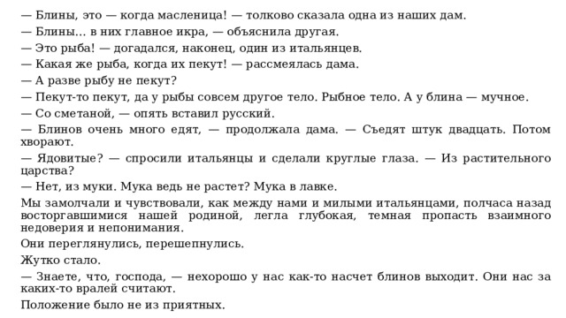 — Блины, это — когда масленица! — толково сказала одна из наших дам. — Блины… в них главное икра, — объяснила другая. — Это рыба! — догадался, наконец, один из итальянцев. — Какая же рыба, когда их пекут! — рассмеялась дама. — А разве рыбу не пекут? — Пекут-то пекут, да у рыбы совсем другое тело. Рыбное тело. А у блина — мучное. — Со сметаной, — опять вставил русский. — Блинов очень много едят, — продолжала дама. — Съедят штук двадцать. Потом хворают. — Ядовитые? — спросили итальянцы и сделали круглые глаза. — Из растительного царства? — Нет, из муки. Мука ведь не растет? Мука в лавке. Мы замолчали и чувствовали, как между нами и милыми итальянцами, полчаса назад восторгавшимися нашей родиной, легла глубокая, темная пропасть взаимного недоверия и непонимания. Они переглянулись, перешепнулись. Жутко стало. — Знаете, что, господа, — нехорошо у нас как-то насчет блинов выходит. Они нас за каких-то вралей считают. Положение было не из приятных. 