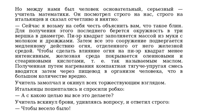 Но между нами был человек основательный, серьезный — учитель математики. Он посмотрел строго на нас, строго на итальянцев и сказал отчетливо и внятно: — Сейчас я возьму на себя честь объяснить вам, что такое блин. Для получения этого последнего берется окружность в три вершка в диаметре. Пи-эр квадрат заполняется массой из муки с молоком и дрожжами. Затем все это сооружение подвергается медленному действию огня, отделенного от него железной средой. Чтобы сделать влияние огня на пи-эр квадрат менее интенсивным, железная среда покрывается олеиновыми и стеариновыми кислотами, т. е. так называемым маслом. Полученная путем нагревания компактная тягуче-упругая смесь вводится затем через пищевод в организм человека, что в большом количестве вредно. Учитель замолчал и окинул всех торжествующим взглядом. Итальянцы пошептались и спросили робко: — А с какою целью вы все это делаете? Учитель вскинул брови, удивляясь вопросу, и ответил строго: — Чтобы весело было! 