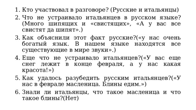 Кто участвовал в разговоре? (Русские и итальянцы) Что не устраивало итальянцев в русском языке? (Много шипящих и «свистящих», «А у вас все свистят да шипят».) Как объяснили этот факт русские?(«у нас очень богатый язык. В нашем языке находятся все существующие в мире звуки».) Еще что не устраивало итальянцев?(«У вас еще снег лежит в конце февраля, а у нас какая красота!») Как удалось разубедить русским итальянцев?(«У нас в феврале масленица. Блины едим.») Знали ли итальянцы, что такое масленица и что такое блины?(Нет) 