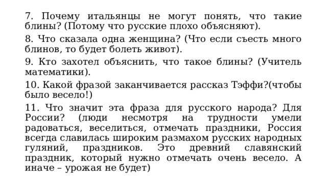 7. Почему итальянцы не могут понять, что такие блины? (Потому что русские плохо объясняют). 8. Что сказала одна женщина? (Что если съесть много блинов, то будет болеть живот). 9. Кто захотел объяснить, что такое блины? (Учитель математики). 10. Какой фразой заканчивается рассказ Тэффи?(чтобы было весело!) 11. Что значит эта фраза для русского народа? Для России? (люди несмотря на трудности умели радоваться, веселиться, отмечать праздники, Россия всегда славилась широким размахом русских народных гуляний, праздников. Это древний славянский праздник, который нужно отмечать очень весело. А иначе – урожая не будет) 