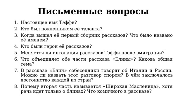 Письменные вопросы Настоящее имя Тэффи? Кто был поклонником её таланта? Когда вышел её первый сборник рассказов? Что было названо её именем? Кто были герои её рассказов? Меняется ли интонация рассказов Тэффи после эмиграции? Что объединяет обе части рассказа «Блины»? Какова общая тема? В рассказе «Блин» собеседники говорят об Италии и России. Можно ли назвать этот разговор спором? В чём заключалось достоинство каждой из стран? Почему вторая часть называется «Широкая Масленица», хотя речь идет только о блинах? Что комичного в рассказе? 