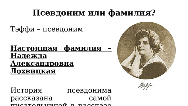 Псевдоним или фамилия? Тэффи – псевдоним Настоящая фамилия – Надежда Александровна Лохвицкая История псевдонима рассказана самой писательницей в рассказе «Псевдоним»  
