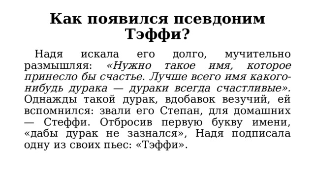 Как появился псевдоним Тэффи?  Надя искала его долго, мучительно размышляя: «Нужно такое имя, которое принесло бы счастье. Лучше всего имя какого-нибудь дурака — дураки всегда счастливые». Однажды такой дурак, вдобавок везучий, ей вспомнился: звали его Степан, для домашних — Стеффи. Отбросив первую букву имени, «дабы дурак не зазнался», Надя подписала одну из своих пьес: «Тэффи». 