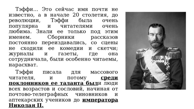  Тэффи… Это сейчас имя почти не известно, а в начале 20 столетия, до революции, Тэффи была очень популярна и читателями очень любима. Знали ее только под этим именем. Сборники рассказов постоянно переиздавались, со сцены не сходили ее комедии и скетчи; журналы и газеты, где она сотрудничала, были особенно читаемы, нарасхват.  Тэффи писала для массового читателя, и потому среди поклонников ее таланта был и люди всех возрастов и сословий, начиная от почтово-телеграфных чиновников и аптекарских учеников до императора  Николая ІІ. 