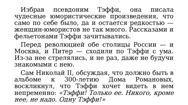  Избрав псевдоним Тэффи, она писала чудесные юмористические произведения, что само по себе было, да и остается редкостью — женщин-юмористов не так много. Рассказами и фельетонами Тэффи зачитывались.  Перед революцией обе столицы России — и Москва, и Питер — сходили по Тэффи с ума. Из-за нее стрелялись, и не раз, даже не будучи знакомыми с нею.  Сам Николай II, обсуждая, что должно быть в альбоме к 300-летию Дома Романовых, воскликнул, что Тэффи хочет видеть в нем непременно: «Тэффи! Только ее. Никого, кроме нее, не надо. Одну Тэффи!» 