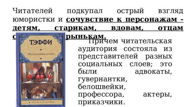 Читателей подкупал острый взгляд юмористки и сочувствие к персонажам - детям, старикам, вдовам, отцам семейств, барынькам.  Причем читательская аудитория состояла из представителей разных социальных слоев; это были адвокаты, гувернантки, белошвейки, профессора, актеры, приказчики. 