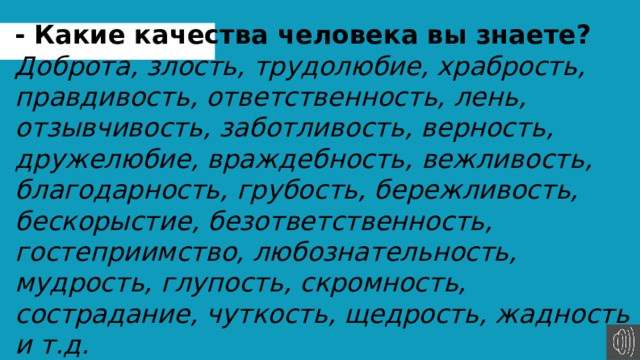 -  Какие качества человека вы знаете? Доброта, злость, трудолюбие, храбрость, правдивость, ответственность, лень, отзывчивость, заботливость, верность, дружелюбие, враждебность, вежливость, благодарность, грубость, бережливость, бескорыстие, безответственность, гостеприимство, любознательность, мудрость, глупость, скромность, сострадание, чуткость, щедрость, жадность и т.д. 