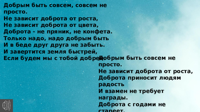 Добрым быть совсем, совсем не просто. Не зависит доброта от роста, Не зависит доброта от цвета, Доброта - не пряник, не конфета. Только надо, надо добрым быть И в беде друг друга не забыть. И завертится земля быстрей, Если будем мы с тобой добрей. Добрым быть совсем не просто. Не зависит доброта от роста, Доброта приносит людям радость И взамен не требует награды. Доброта с годами не стареет, Доброта от холода согреет. Если доброта, как солнце, светит, Радуются взрослые и дети. 
