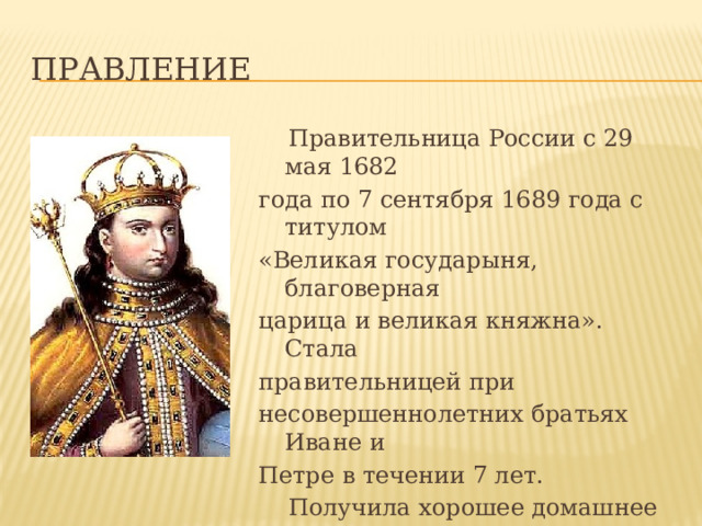 Правление   Правительница России с 29 мая 1682 года по 7 сентября 1689 года с титулом «Великая государыня, благоверная царица и великая княжна». Стала правительницей при несовершеннолетних братьях Иване и Петре в течении 7 лет.  Получила хорошее домашнее образование, знала латынь, свободно говорила на польском, писала стихи. 