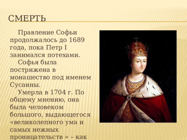 Смерть  Правление Софьи продолжалось до 1689 года, пока Петр I занимался потехами.  Софья была пострижена в монашество под именем Сусанны.  Умерла в 1704 г. По общему мнению, она была человеком большого, выдающегося «великолепного ума и самых нежных проницательств » – как выразился о ней один из ее врагов. 