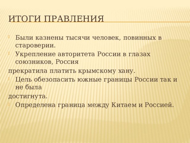 Итоги правления Были казнены тысячи человек, повинных в староверии. Укрепление авторитета России в глазах союзников, Россия прекратила платить крымскому хану. Цель обезопасить южные границы России так и не была достигнута. Определена граница между Китаем и Россией. 