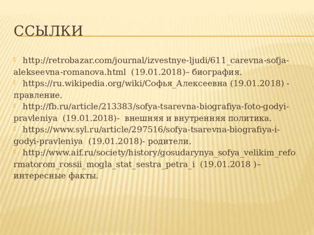 ссылки http://retrobazar.com/journal/izvestnye-ljudi/611_carevna-sofja- alekseevna-romanova.html (19.01.2018)– биография. https://ru.wikipedia.org/wiki/Софья_Алексеевна (19.01.2018) - правление. http://fb.ru/article/213383/sofya-tsarevna-biografiya-foto-godyi- pravleniya (19.01.2018)- внешняя и внутренняя политика. https://www.syl.ru/article/297516/sofya-tsarevna-biografiya-i- godyi-pravleniya (19.01.2018)- родители. http://www.aif.ru/society/history/gosudarynya_sofya_velikim_refo rmatorom_rossii_mogla_stat_sestra_petra_i (19.01.2018 )– интересные факты. 