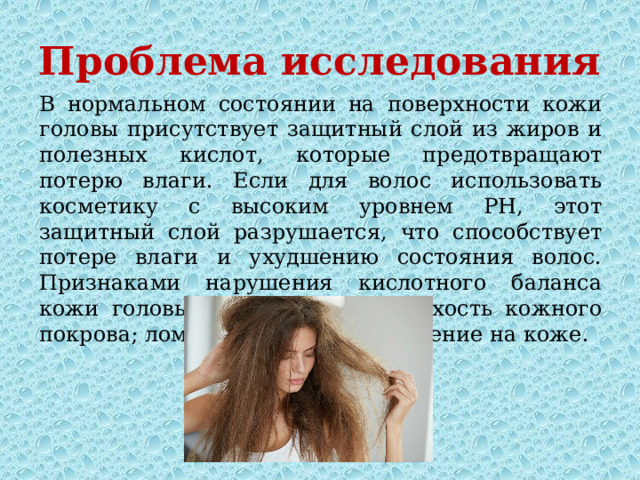 Проблема исследования В нормальном состоянии на поверхности кожи головы присутствует защитный слой из жиров и полезных кислот, которые предотвращают потерю влаги. Если для волос использовать косметику с высоким уровнем PH, этот защитный слой разрушается, что способствует потере влаги и ухудшению состояния волос. Признаками нарушения кислотного баланса кожи головы являются: зуд и сухость кожного покрова; ломкость волос, раздражение на коже. 