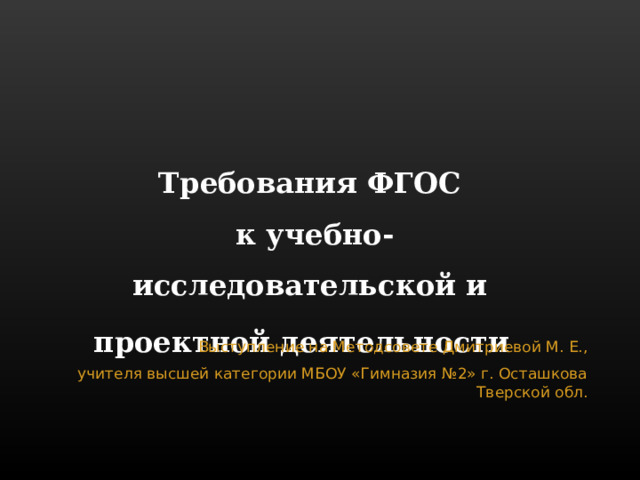 Требования ФГОС  к учебно-исследовательской и проектной деятельности   Выступление на Методсовете Дмитриевой М. Е.,  учителя высшей категории МБОУ «Гимназия №2» г. Осташкова Тверской обл. 