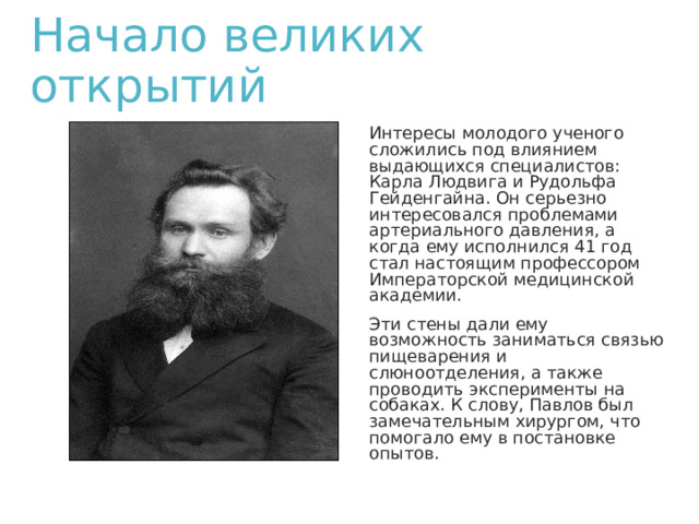 Начало великих открытий Интересы молодого ученого сложились под влиянием выдающихся специалистов: Карла Людвига и Рудольфа Гейденгайна. Он серьезно интересовался проблемами артериального давления, а когда ему исполнился 41 год стал настоящим профессором Императорской медицинской академии. Эти стены дали ему возможность заниматься связью пищеварения и слюноотделения, а также проводить эксперименты на собаках. К слову, Павлов был замечательным хирургом, что помогало ему в постановке опытов. 