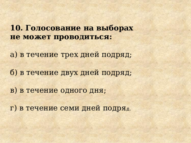 10. Голосование на выборах не может проводиться: а) в течение трех дней подряд; б) в течение двух дней подряд; в) в течение одного дня; г) в течение семи дней подря д. 