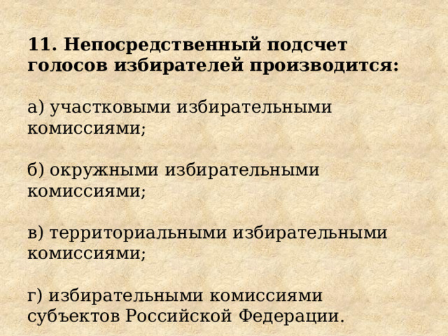 11. Непосредственный подсчет голосов избирателей производится: а) участковыми избирательными комиссиями; б) окружными избирательными комиссиями; в) территориальными избирательными комиссиями; г) избирательными комиссиями субъектов Российской Федерации. 