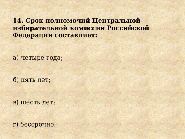 14. Срок полномочий Центральной избирательной комиссии Российской Федерации составляет: а) четыре года; б) пять лет; в) шесть лет; г) бессрочно. 