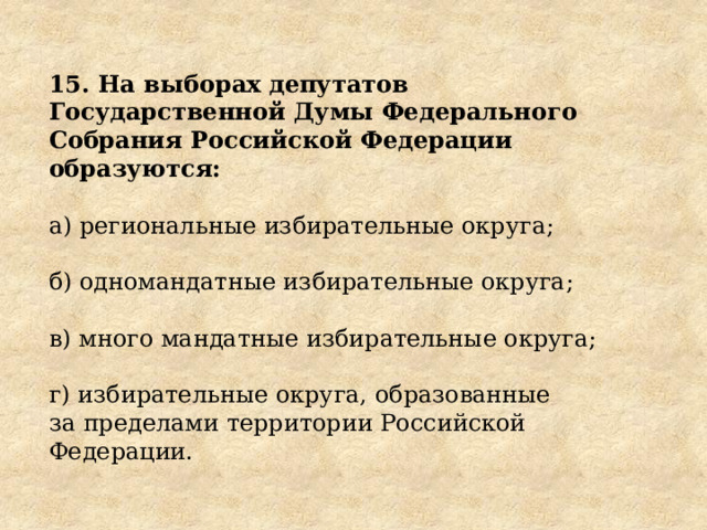 15. На выборах депутатов Государственной Думы Федерального Собрания Российской Федерации образуются: а) региональные избирательные округа; б) одномандатные избирательные округа; в) много мандатные избирательные округа; г) избирательные округа, образованные за пределами территории Российской Федерации. 