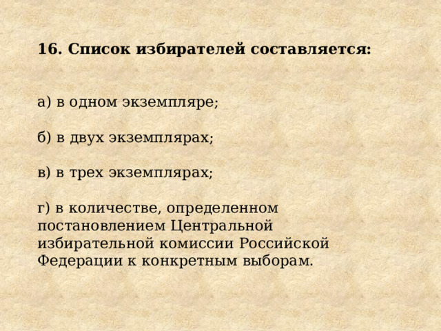 16. Список избирателей составляется:  а) в одном экземпляре; б) в двух экземплярах; в) в трех экземплярах; г) в количестве, определенном постановлением Центральной избирательной комиссии Российской Федерации к конкретным выборам. 