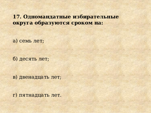 17. Одномандатные избирательные округа образуются сроком на: а) семь лет; б) десять лет; в) двенадцать лет; г) пятнадцать лет. 