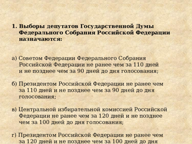 Выборы депутатов Государственной Думы Федерального Собрания Российской Федерации назначаются: а) Советом Федерации Федерального Собрания Российской Федерации не ранее чем за 110 дней и не позднее чем за 90 дней до дня голосования; б) Президентом Российской Федерации не ранее чем за 110 дней и не позднее чем за 90 дней до дня голосования; в) Центральной избирательной комиссией Российской Федерации не ранее чем за 120 дней и не позднее чем за 100 дней до дня голосования; г) Президентом Российской Федерации не ранее чем за 120 дней и не позднее чем за 100 дней до дня голосования. 