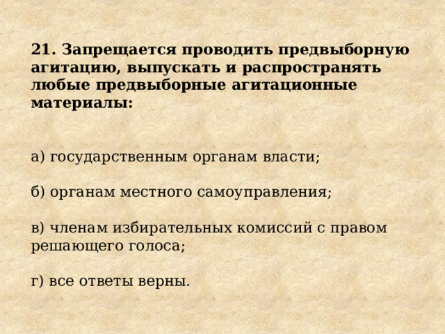 21. Запрещается проводить предвыборную агитацию, выпускать и распространять любые предвыборные агитационные материалы: а) государственным органам власти; б) органам местного самоуправления; в) членам избирательных комиссий с правом решающего голоса; г) все ответы верны. 