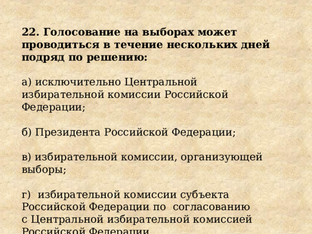 22. Голосование на выборах может проводиться в течение нескольких дней подряд по решению: а) исключительно Центральной избирательной комиссии Российской Федерации; б) Президента Российской Федерации; в) избирательной комиссии, организующей выборы; г)  избирательной комиссии субъекта Российской Федерации по  согласованию с Центральной избирательной комиссией Российской Федерации. 