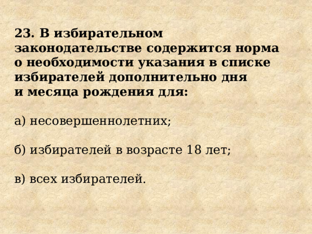 23. В избирательном законодательстве содержится норма о необходимости указания в списке избирателей дополнительно дня и месяца рождения для: а) несовершеннолетних; б) избирателей в возрасте 18 лет; в) всех избирателей. 