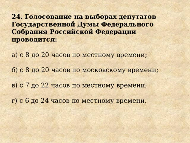 24. Голосование на выборах депутатов Государственной Думы Федерального Собрания Российской Федерации проводится: а) с 8 до 20 часов по местному времени; б) с 8 до 20 часов по московскому времени; в) с 7 до 22 часов по местному времени; г) с 6 до 24 часов по местному времени . 