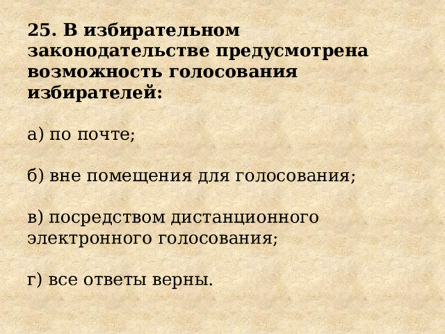 25. В избирательном законодательстве предусмотрена возможность голосования избирателей: а) по почте; б) вне помещения для голосования; в) посредством дистанционного электронного голосования; г) все ответы верны. 