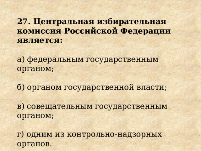 27. Центральная избирательная комиссия Российской Федерации является: а) федеральным государственным органом; б) органом государственной власти; в) совещательным государственным органом; г) одним из контрольно-надзорных органов. 