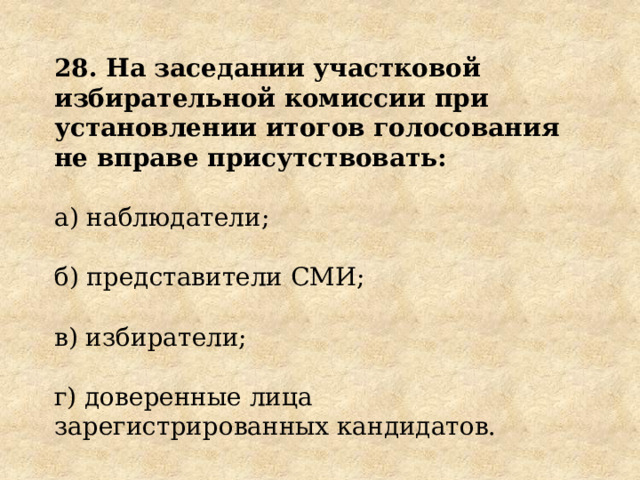 28. На заседании участковой избирательной комиссии при установлении итогов голосования не вправе присутствовать: а) наблюдатели; б) представители СМИ; в) избиратели; г) доверенные лица зарегистрированных кандидатов. 