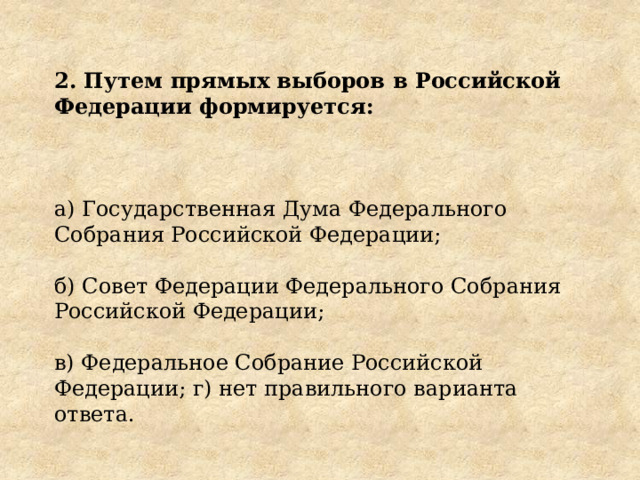 2. Путем прямых выборов в Российской Федерации формируется: а) Государственная Дума Федерального Собрания Российской Федерации; б) Совет Федерации Федерального Собрания Российской Федерации; в) Федеральное Собрание Российской Федерации; г) нет правильного варианта ответа. 