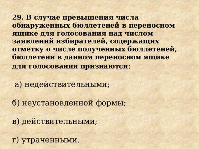29. В случае превышения числа обнаруженных бюллетеней в переносном ящике для голосования над числом заявлений избирателей, содержащих отметку о числе полученных бюллетеней, бюллетени в данном переносном ящике для голосования признаются :  а) недействительными; б) неустановленной формы; в) действительными; г) утраченными. 