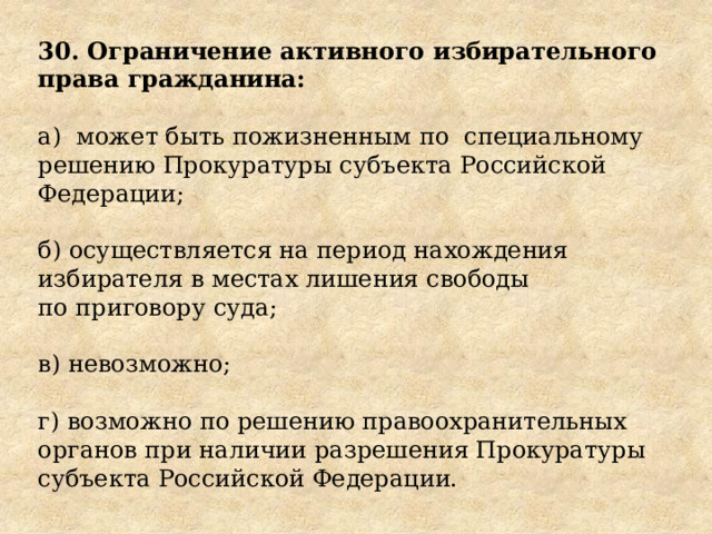 30. Ограничение активного избирательного права гражданина: а)  может быть пожизненным по  специальному решению Прокуратуры субъекта Российской Федерации; б) осуществляется на период нахождения избирателя в местах лишения свободы по приговору суда; в) невозможно; г) возможно по решению правоохранительных органов при наличии разрешения Прокуратуры субъекта Российской Федерации. 