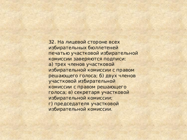32. На лицевой стороне всех избирательных бюллетеней печатью участковой избирательной комиссии заверяются подписи: а) трех членов участковой избирательной комиссии с правом решающего голоса; б) двух членов участковой избирательной комиссии с правом решающего голоса; в) секретаря участковой избирательной комиссии; г) председателя участковой избирательной комиссии. 