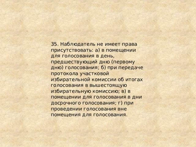 35. Наблюдатель не имеет права присутствовать: а) в помещении для голосования в день, предшествующий дню (первому дню) голосования; б) при передаче протокола участковой избирательной комиссии об итогах голосования в вышестоящую избирательную комиссию; в) в помещении для голосования в дни досрочного голосования; г) при проведении голосования вне помещения для голосования. 
