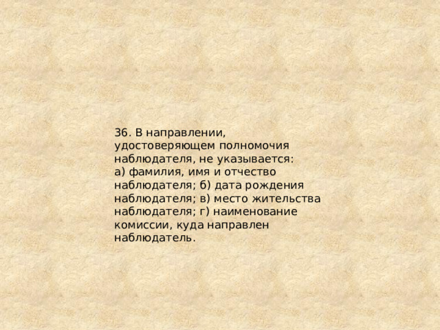 36. В направлении, удостоверяющем полномочия наблюдателя, не указывается: а) фамилия, имя и отчество наблюдателя; б) дата рождения наблюдателя; в) место жительства наблюдателя; г) наименование комиссии, куда направлен наблюдатель. 