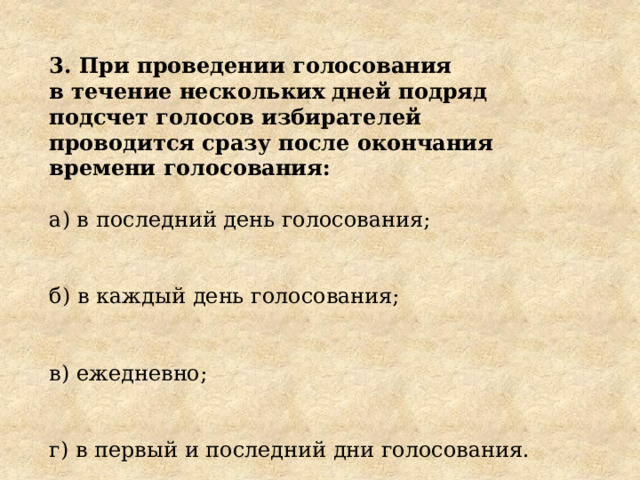 3. При проведении голосования в течение нескольких дней подряд подсчет голосов избирателей проводится сразу после окончания времени голосования: а) в последний день голосования; б) в каждый день голосования; в) ежедневно; г) в первый и последний дни голосования. 