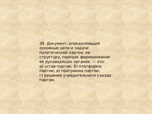 39. Документ, определяющий основные цели и задачи политической партии, ее структуру, порядок формирования ее руководящих органов, — это: а) устав партии; б) платформа партии; в) программа партии; г) решение учредительного съезда партии. 