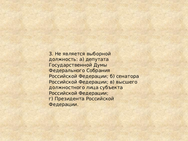 3. Не является выборной должность: а) депутата Государственной Думы Федерального Собрания Российской Федерации; б) сенатора Российской Федерации; в) высшего должностного лица субъекта Российской Федерации; г) Президента Российской Федерации. 