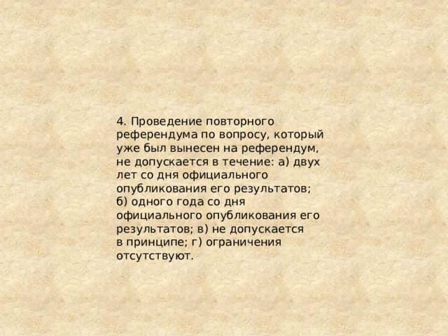 4. Проведение повторного референдума по вопросу, который уже был вынесен на референдум, не допускается в течение: а) двух лет со дня официального опубликования его результатов; б) одного года со дня официального опубликования его результатов; в) не допускается в принципе; г) ограничения отсутствуют. 