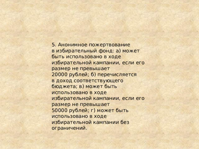 5. Анонимное пожертвование в избирательный фонд: а) может быть использовано в ходе избирательной кампании, если его размер не превышает 20000 рублей; б) перечисляется в доход соответствующего бюджета; в) может быть использовано в ходе избирательной кампании, если его размер не превышает 50000 рублей; г) может быть использовано в ходе избирательной кампании без ограничений. 