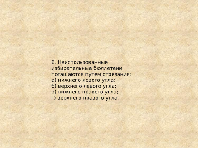 6. Неиспользованные избирательные бюллетени погашаются путем отрезания: а) нижнего левого угла; б) верхнего левого угла; в) нижнего правого угла; г) верхнего правого угла. 